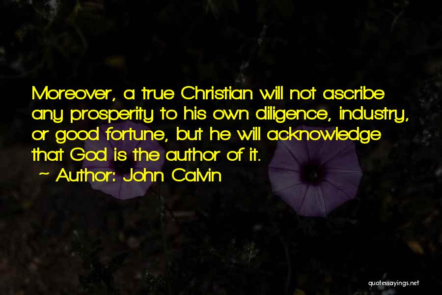 John Calvin Quotes: Moreover, A True Christian Will Not Ascribe Any Prosperity To His Own Diligence, Industry, Or Good Fortune, But He Will