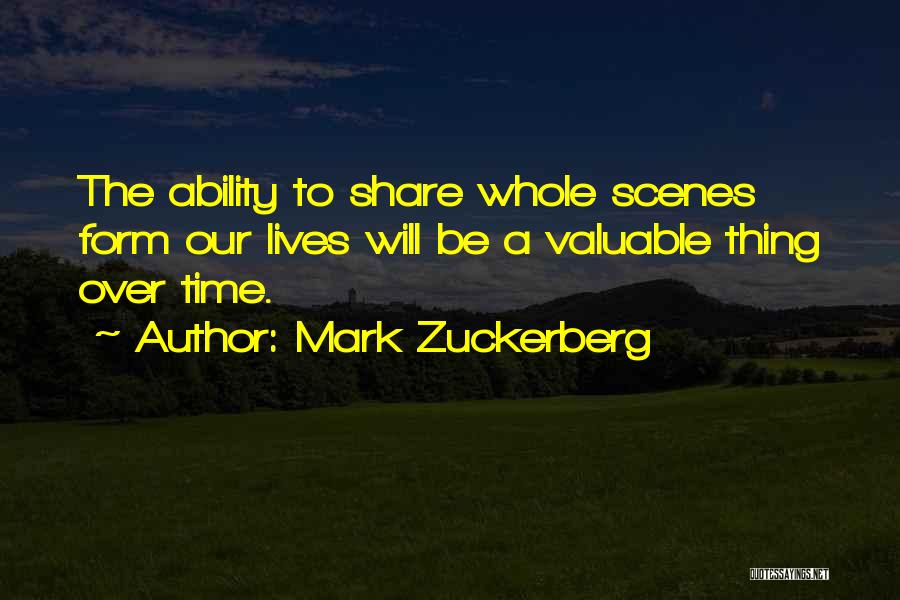 Mark Zuckerberg Quotes: The Ability To Share Whole Scenes Form Our Lives Will Be A Valuable Thing Over Time.
