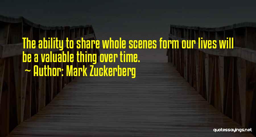 Mark Zuckerberg Quotes: The Ability To Share Whole Scenes Form Our Lives Will Be A Valuable Thing Over Time.