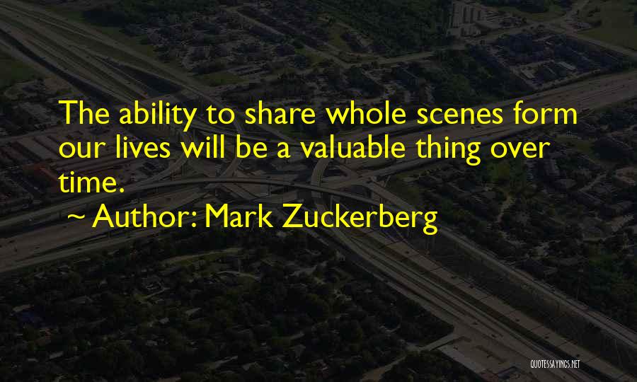 Mark Zuckerberg Quotes: The Ability To Share Whole Scenes Form Our Lives Will Be A Valuable Thing Over Time.