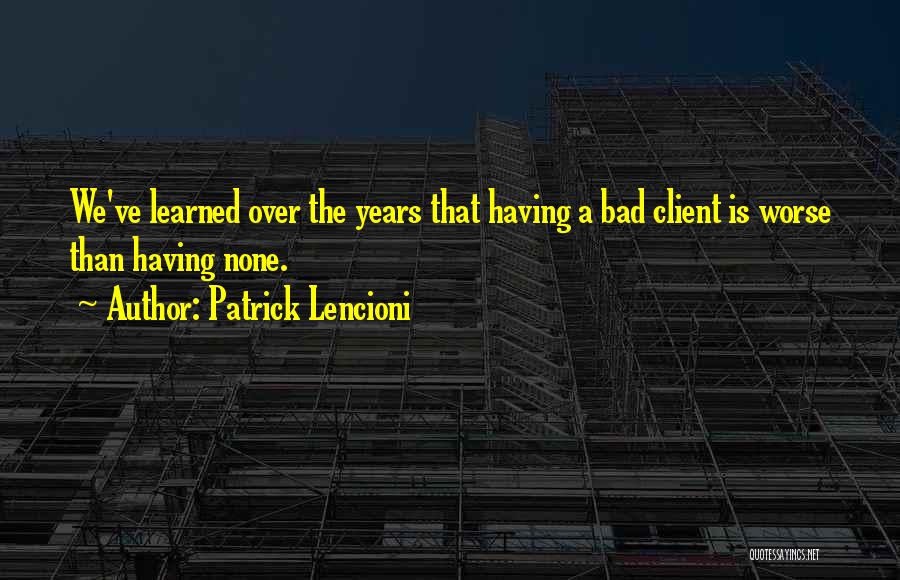 Patrick Lencioni Quotes: We've Learned Over The Years That Having A Bad Client Is Worse Than Having None.