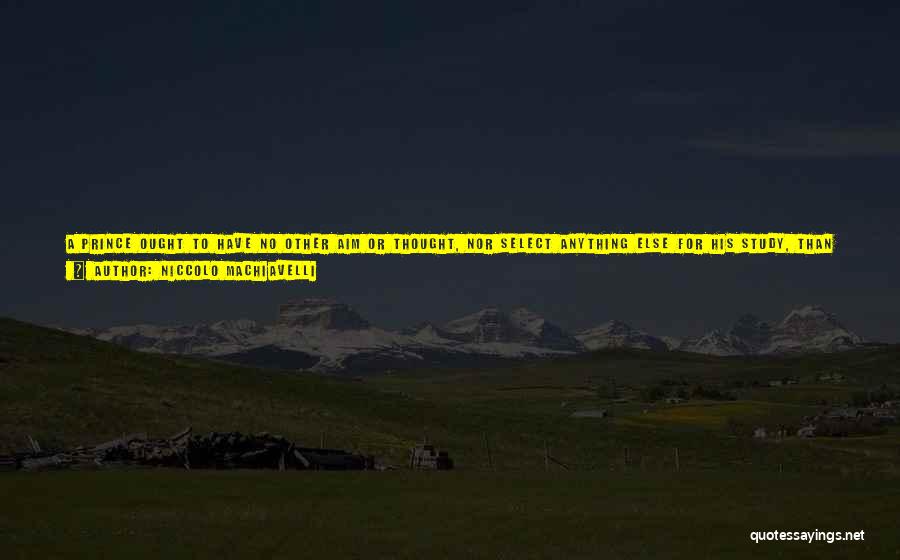 Niccolo Machiavelli Quotes: A Prince Ought To Have No Other Aim Or Thought, Nor Select Anything Else For His Study, Than War And