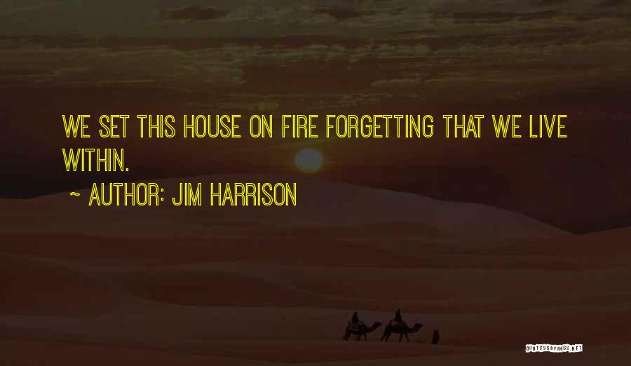 Jim Harrison Quotes: We Set This House On Fire Forgetting That We Live Within.