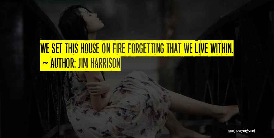 Jim Harrison Quotes: We Set This House On Fire Forgetting That We Live Within.