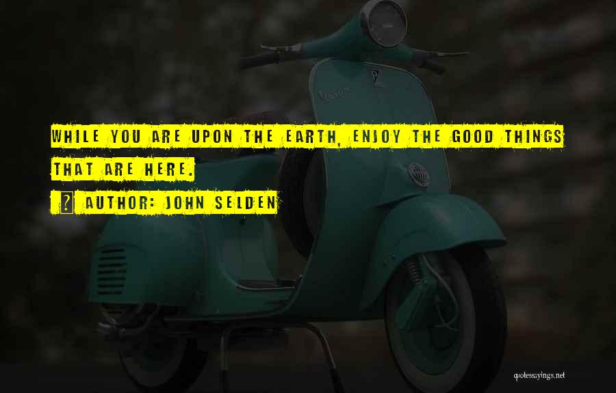 John Selden Quotes: While You Are Upon The Earth, Enjoy The Good Things That Are Here.