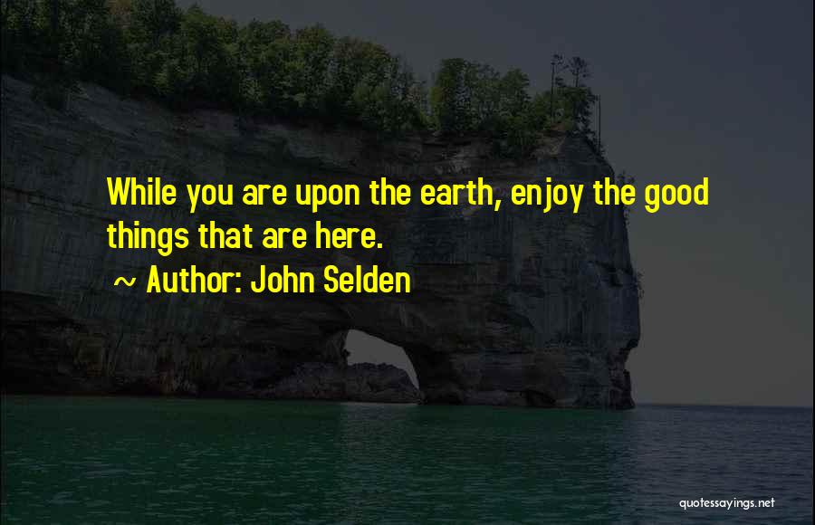 John Selden Quotes: While You Are Upon The Earth, Enjoy The Good Things That Are Here.