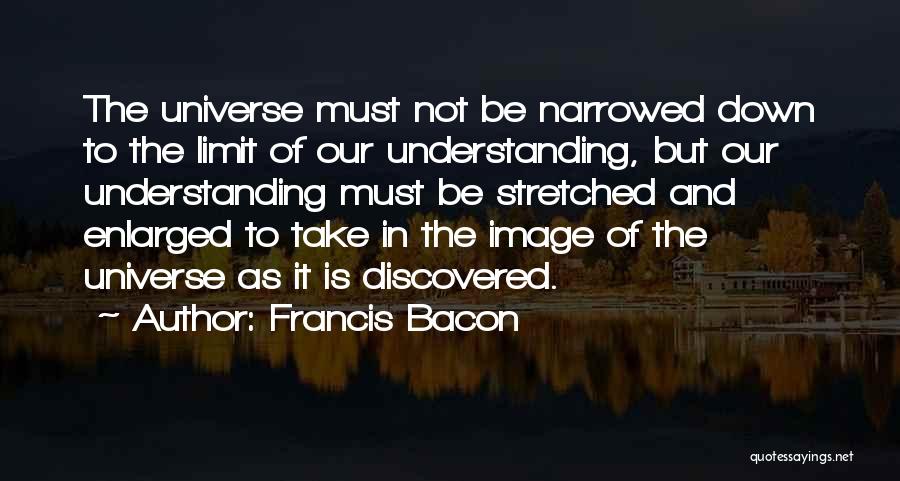 Francis Bacon Quotes: The Universe Must Not Be Narrowed Down To The Limit Of Our Understanding, But Our Understanding Must Be Stretched And