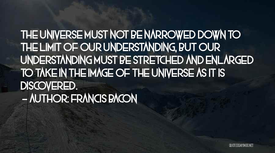 Francis Bacon Quotes: The Universe Must Not Be Narrowed Down To The Limit Of Our Understanding, But Our Understanding Must Be Stretched And