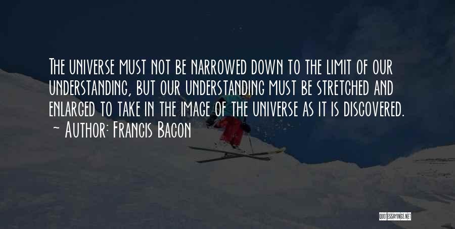 Francis Bacon Quotes: The Universe Must Not Be Narrowed Down To The Limit Of Our Understanding, But Our Understanding Must Be Stretched And