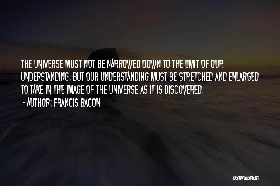 Francis Bacon Quotes: The Universe Must Not Be Narrowed Down To The Limit Of Our Understanding, But Our Understanding Must Be Stretched And