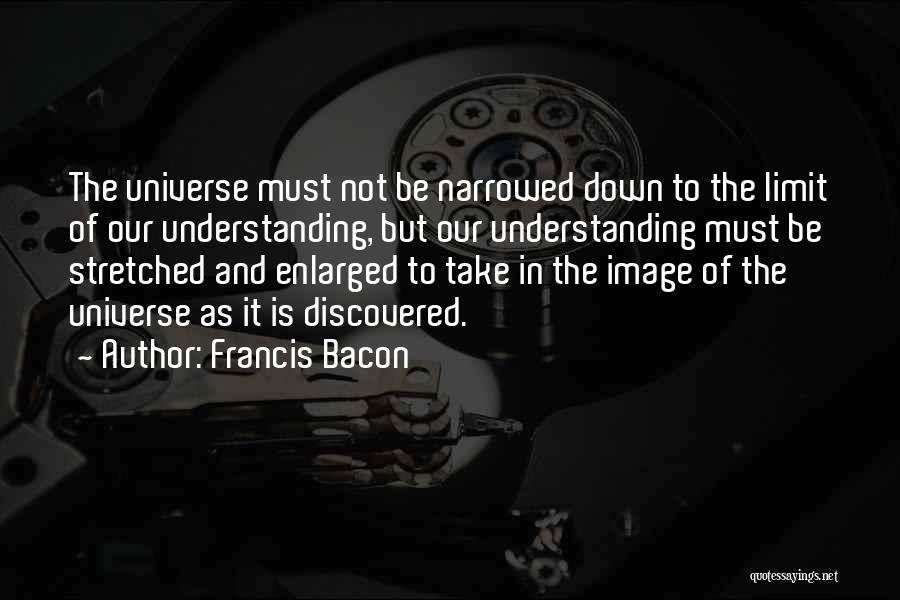 Francis Bacon Quotes: The Universe Must Not Be Narrowed Down To The Limit Of Our Understanding, But Our Understanding Must Be Stretched And