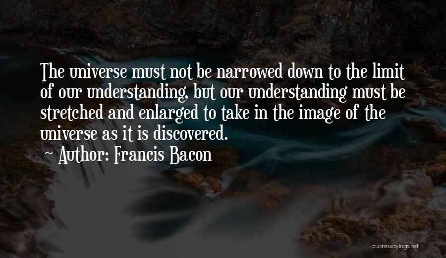 Francis Bacon Quotes: The Universe Must Not Be Narrowed Down To The Limit Of Our Understanding, But Our Understanding Must Be Stretched And