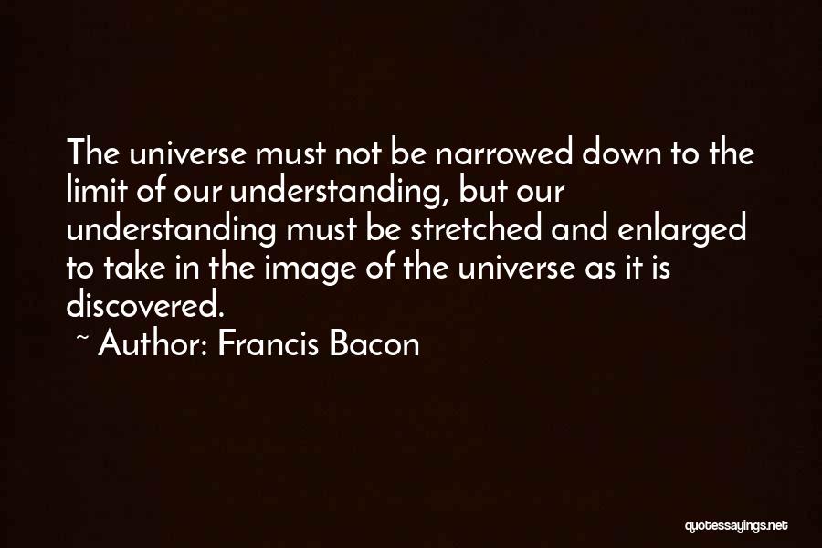 Francis Bacon Quotes: The Universe Must Not Be Narrowed Down To The Limit Of Our Understanding, But Our Understanding Must Be Stretched And