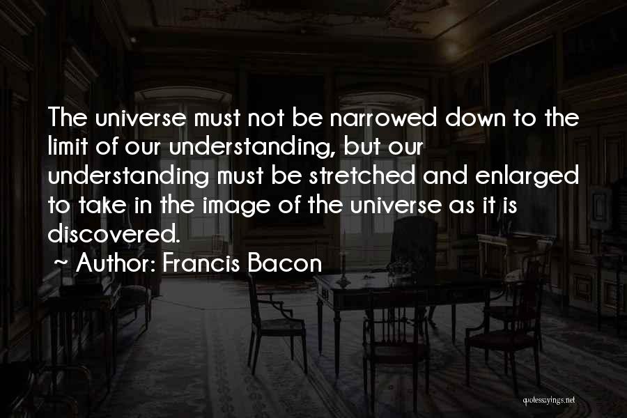 Francis Bacon Quotes: The Universe Must Not Be Narrowed Down To The Limit Of Our Understanding, But Our Understanding Must Be Stretched And