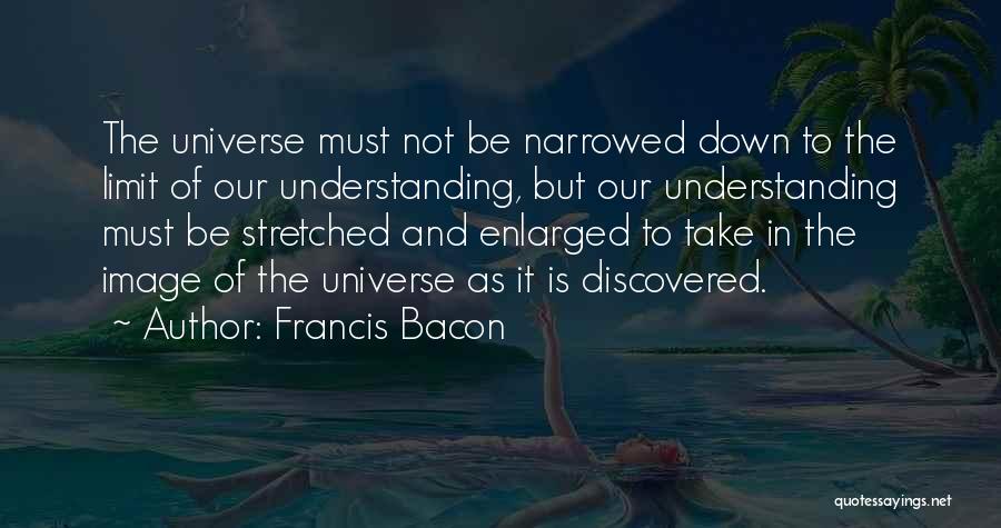 Francis Bacon Quotes: The Universe Must Not Be Narrowed Down To The Limit Of Our Understanding, But Our Understanding Must Be Stretched And