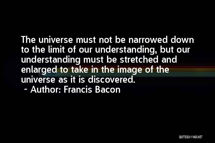 Francis Bacon Quotes: The Universe Must Not Be Narrowed Down To The Limit Of Our Understanding, But Our Understanding Must Be Stretched And