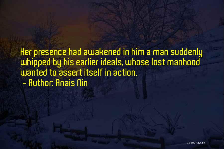 Anais Nin Quotes: Her Presence Had Awakened In Him A Man Suddenly Whipped By His Earlier Ideals, Whose Lost Manhood Wanted To Assert