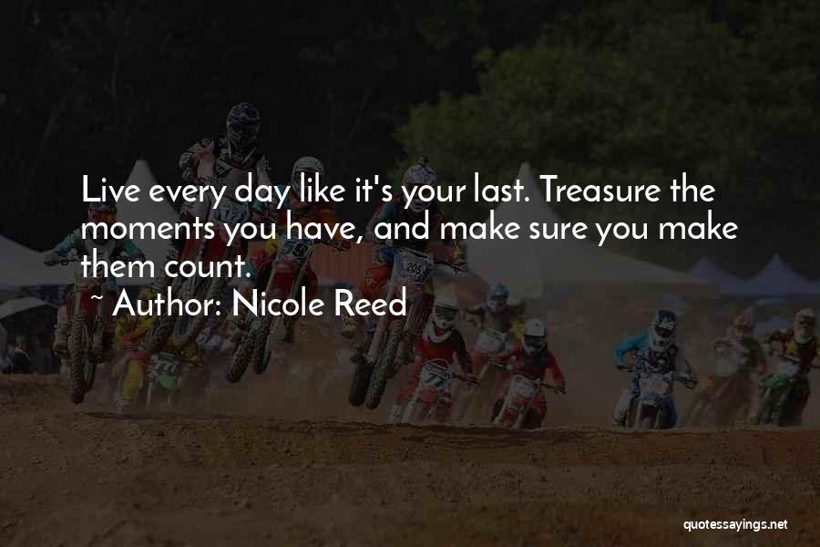 Nicole Reed Quotes: Live Every Day Like It's Your Last. Treasure The Moments You Have, And Make Sure You Make Them Count.