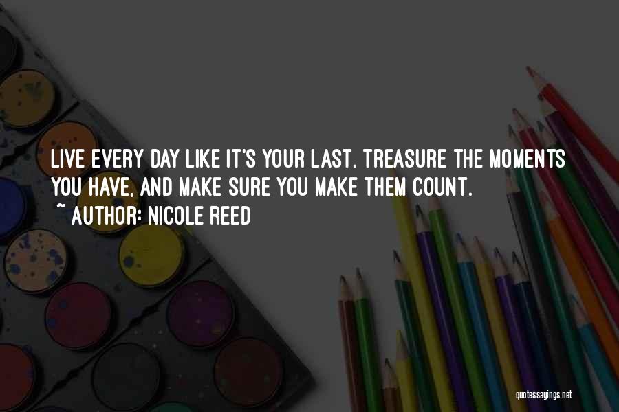Nicole Reed Quotes: Live Every Day Like It's Your Last. Treasure The Moments You Have, And Make Sure You Make Them Count.