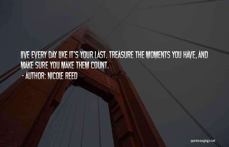 Nicole Reed Quotes: Live Every Day Like It's Your Last. Treasure The Moments You Have, And Make Sure You Make Them Count.
