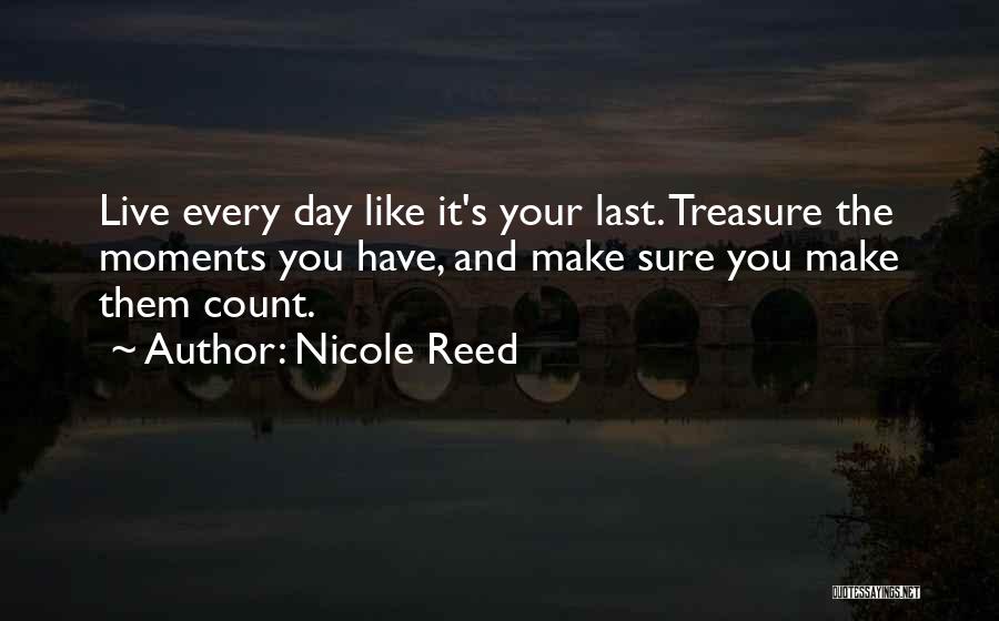 Nicole Reed Quotes: Live Every Day Like It's Your Last. Treasure The Moments You Have, And Make Sure You Make Them Count.
