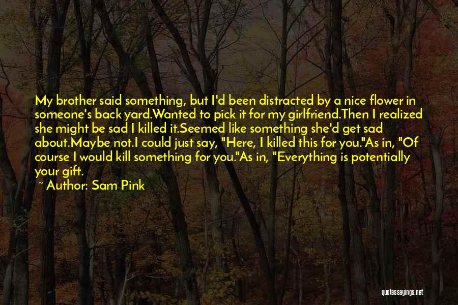 Sam Pink Quotes: My Brother Said Something, But I'd Been Distracted By A Nice Flower In Someone's Back Yard.wanted To Pick It For