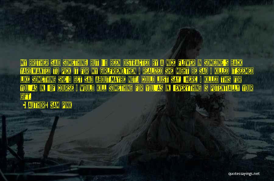 Sam Pink Quotes: My Brother Said Something, But I'd Been Distracted By A Nice Flower In Someone's Back Yard.wanted To Pick It For