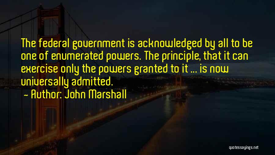 John Marshall Quotes: The Federal Government Is Acknowledged By All To Be One Of Enumerated Powers. The Principle, That It Can Exercise Only