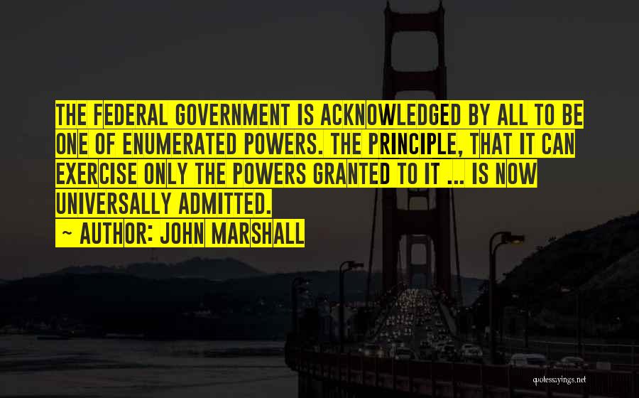 John Marshall Quotes: The Federal Government Is Acknowledged By All To Be One Of Enumerated Powers. The Principle, That It Can Exercise Only