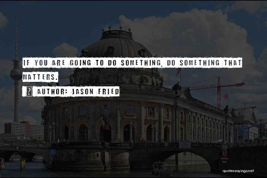 Jason Fried Quotes: If You Are Going To Do Something, Do Something That Matters.