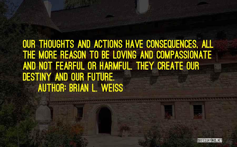 Brian L. Weiss Quotes: Our Thoughts And Actions Have Consequences, All The More Reason To Be Loving And Compassionate And Not Fearful Or Harmful.