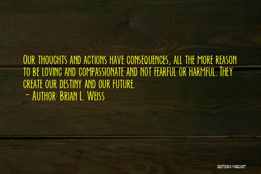 Brian L. Weiss Quotes: Our Thoughts And Actions Have Consequences, All The More Reason To Be Loving And Compassionate And Not Fearful Or Harmful.