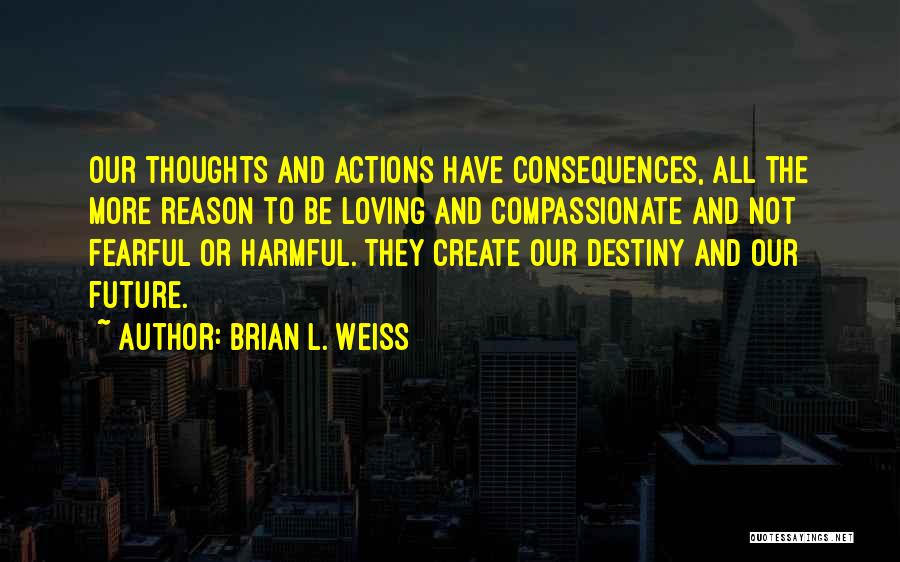 Brian L. Weiss Quotes: Our Thoughts And Actions Have Consequences, All The More Reason To Be Loving And Compassionate And Not Fearful Or Harmful.