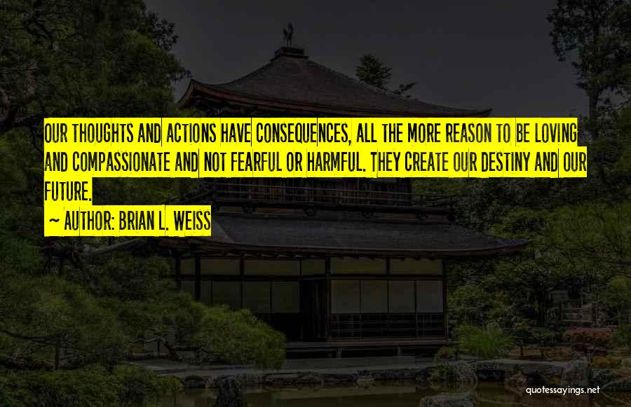 Brian L. Weiss Quotes: Our Thoughts And Actions Have Consequences, All The More Reason To Be Loving And Compassionate And Not Fearful Or Harmful.