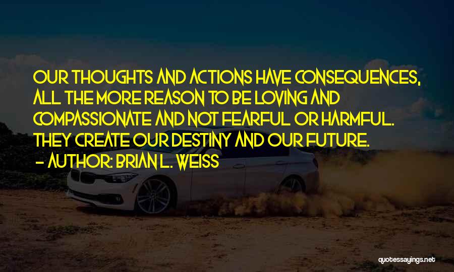 Brian L. Weiss Quotes: Our Thoughts And Actions Have Consequences, All The More Reason To Be Loving And Compassionate And Not Fearful Or Harmful.