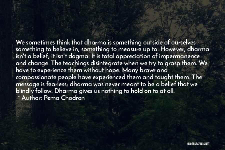 Pema Chodron Quotes: We Sometimes Think That Dharma Is Something Outside Of Ourselves - Something To Believe In, Something To Measure Up To.