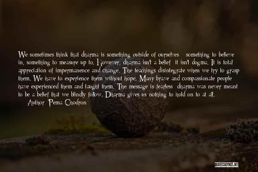 Pema Chodron Quotes: We Sometimes Think That Dharma Is Something Outside Of Ourselves - Something To Believe In, Something To Measure Up To.