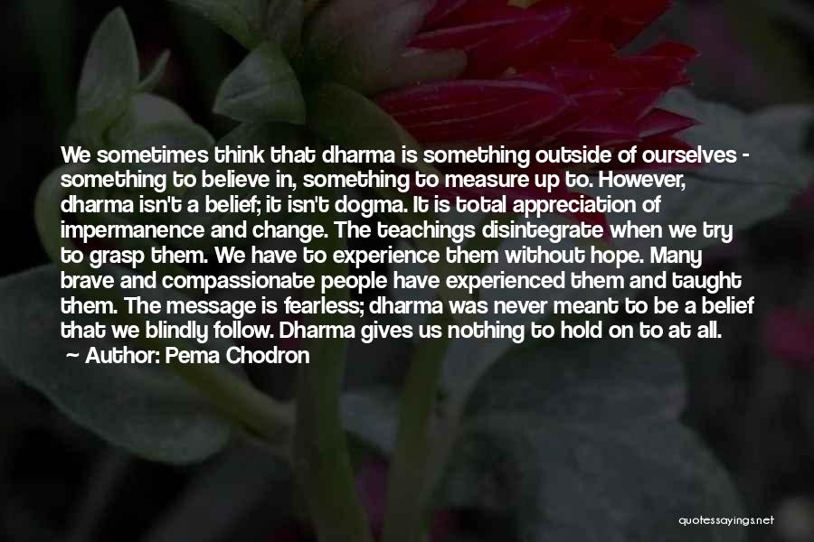 Pema Chodron Quotes: We Sometimes Think That Dharma Is Something Outside Of Ourselves - Something To Believe In, Something To Measure Up To.