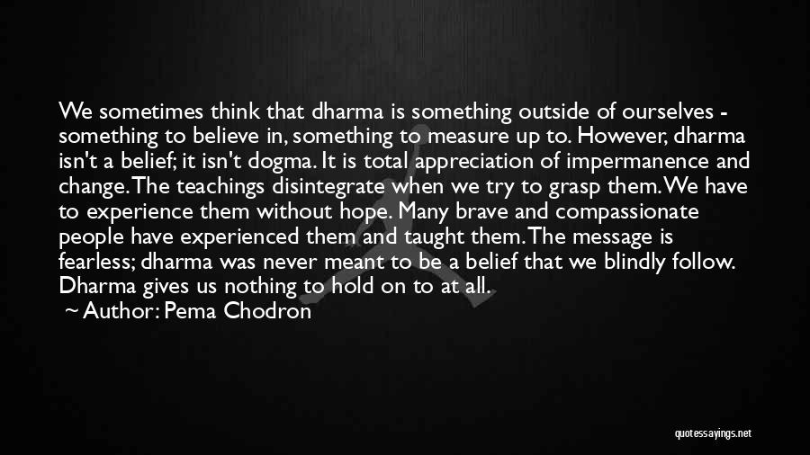 Pema Chodron Quotes: We Sometimes Think That Dharma Is Something Outside Of Ourselves - Something To Believe In, Something To Measure Up To.