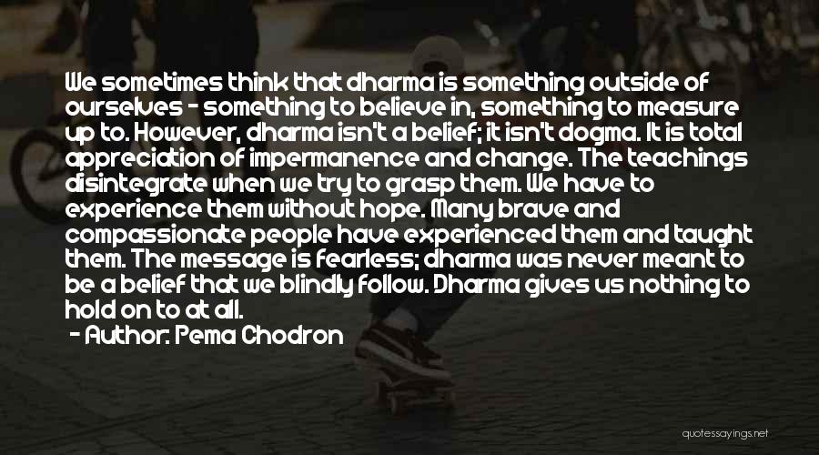 Pema Chodron Quotes: We Sometimes Think That Dharma Is Something Outside Of Ourselves - Something To Believe In, Something To Measure Up To.