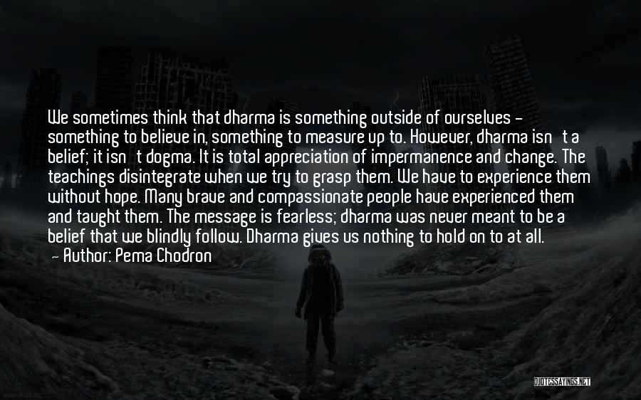 Pema Chodron Quotes: We Sometimes Think That Dharma Is Something Outside Of Ourselves - Something To Believe In, Something To Measure Up To.