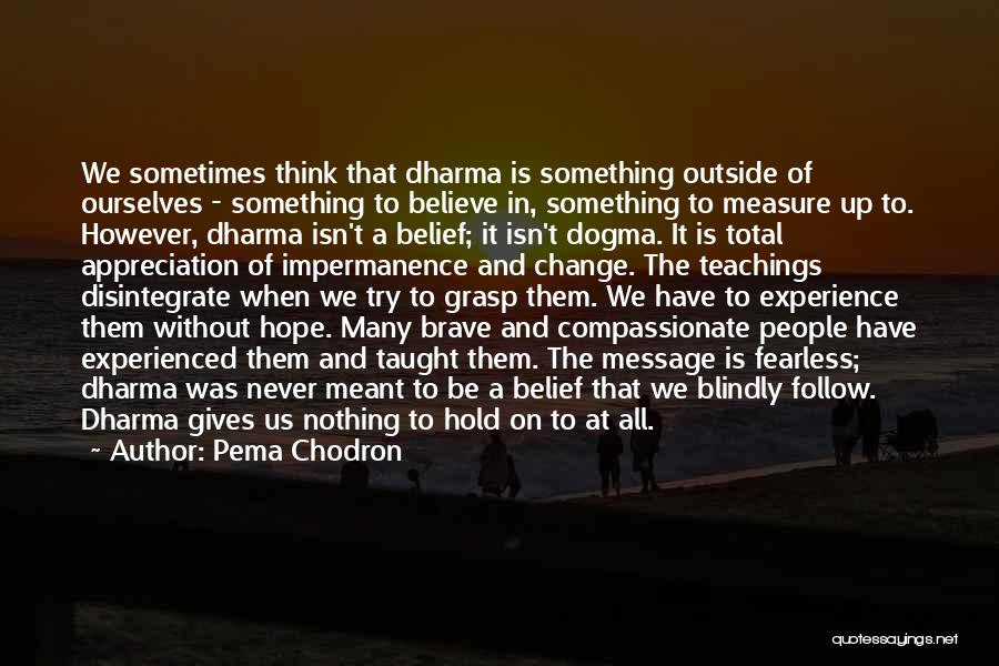 Pema Chodron Quotes: We Sometimes Think That Dharma Is Something Outside Of Ourselves - Something To Believe In, Something To Measure Up To.