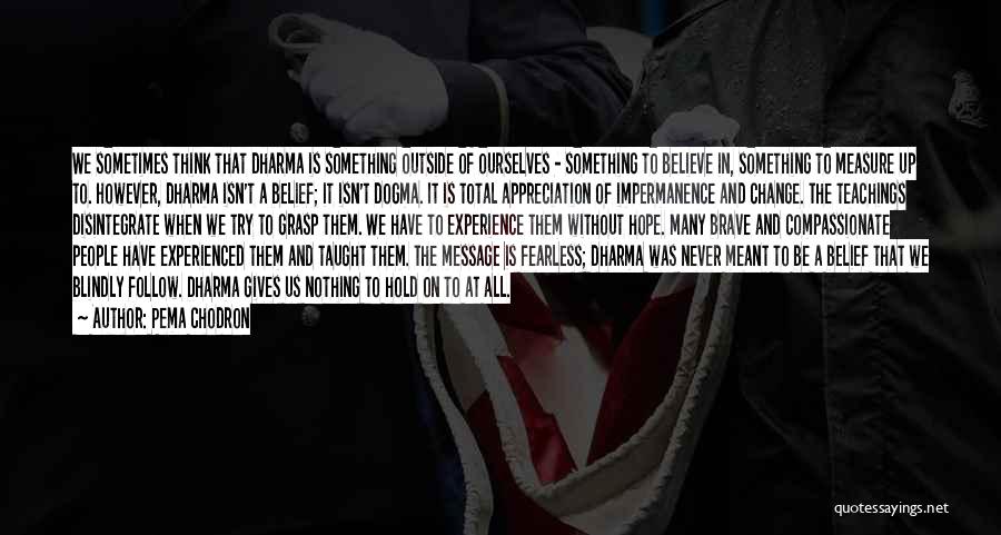 Pema Chodron Quotes: We Sometimes Think That Dharma Is Something Outside Of Ourselves - Something To Believe In, Something To Measure Up To.