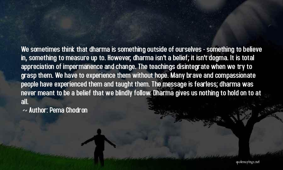 Pema Chodron Quotes: We Sometimes Think That Dharma Is Something Outside Of Ourselves - Something To Believe In, Something To Measure Up To.