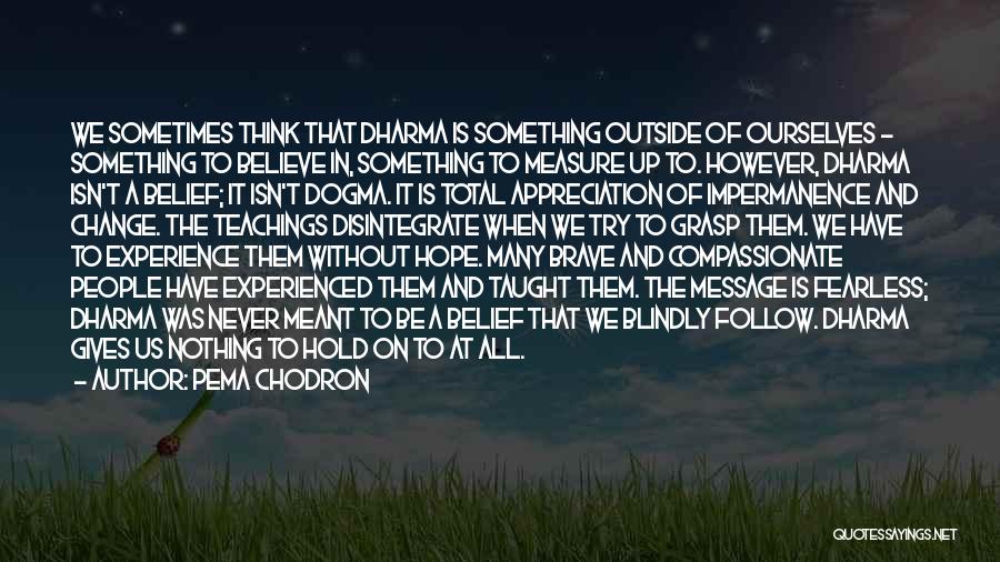 Pema Chodron Quotes: We Sometimes Think That Dharma Is Something Outside Of Ourselves - Something To Believe In, Something To Measure Up To.