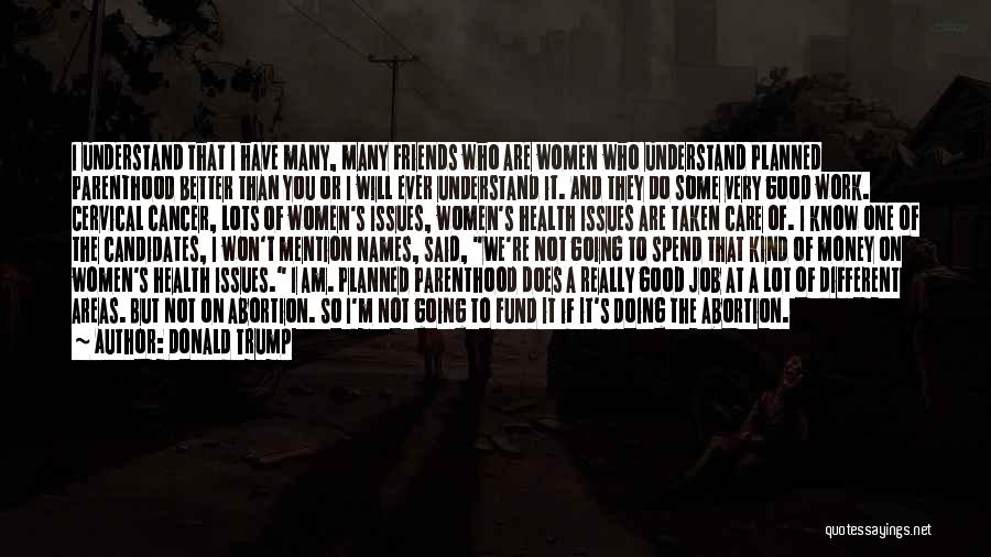 Donald Trump Quotes: I Understand That I Have Many, Many Friends Who Are Women Who Understand Planned Parenthood Better Than You Or I