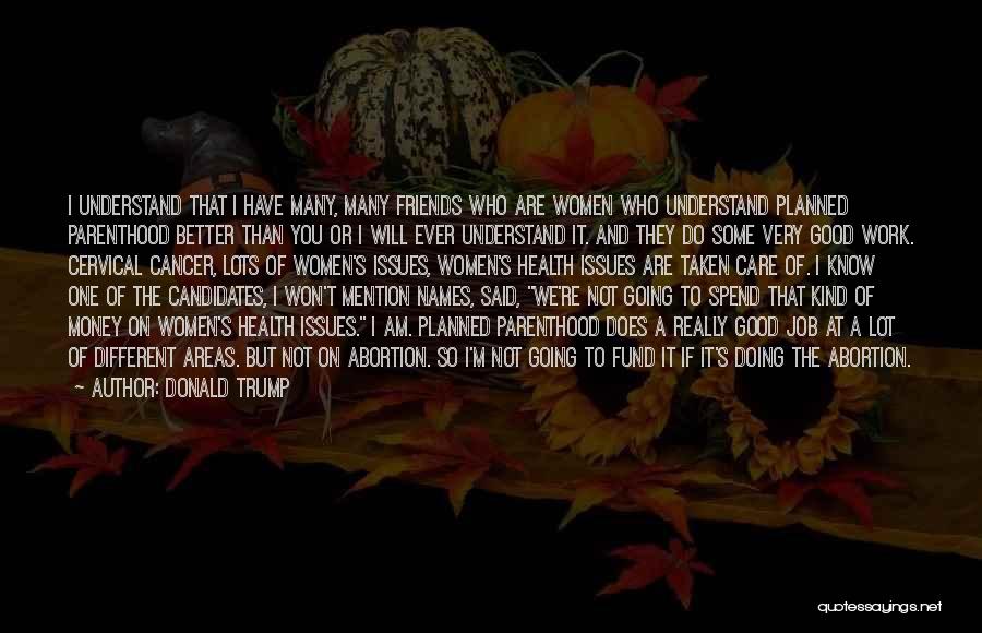 Donald Trump Quotes: I Understand That I Have Many, Many Friends Who Are Women Who Understand Planned Parenthood Better Than You Or I