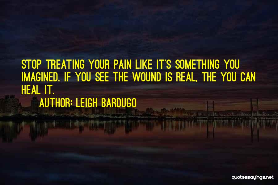 Leigh Bardugo Quotes: Stop Treating Your Pain Like It's Something You Imagined. If You See The Wound Is Real, The You Can Heal