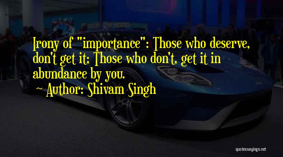 Shivam Singh Quotes: Irony Of Importance: Those Who Deserve, Don't Get It; Those Who Don't, Get It In Abundance By You.