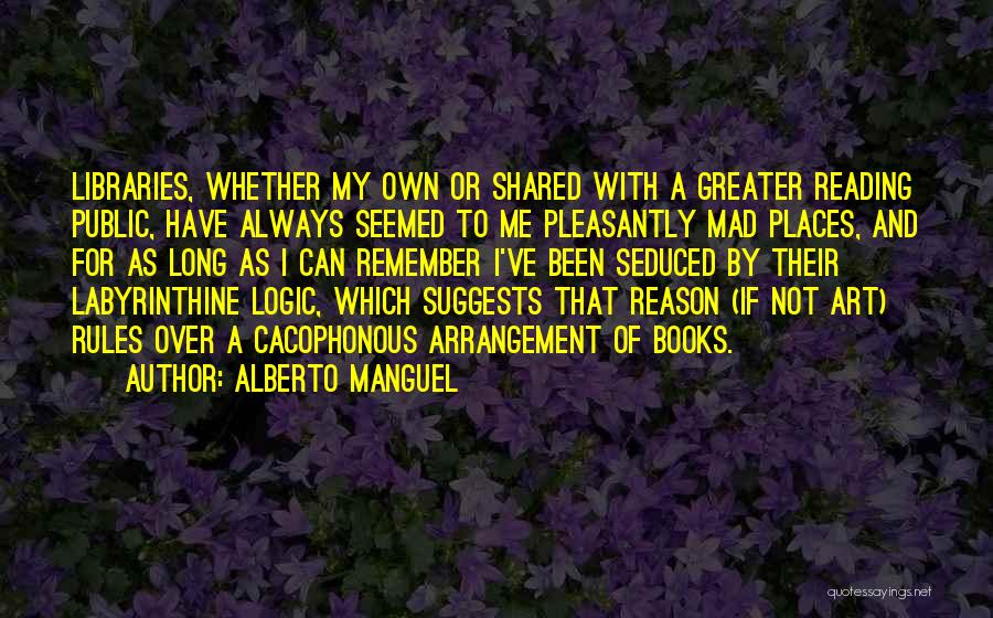 Alberto Manguel Quotes: Libraries, Whether My Own Or Shared With A Greater Reading Public, Have Always Seemed To Me Pleasantly Mad Places, And